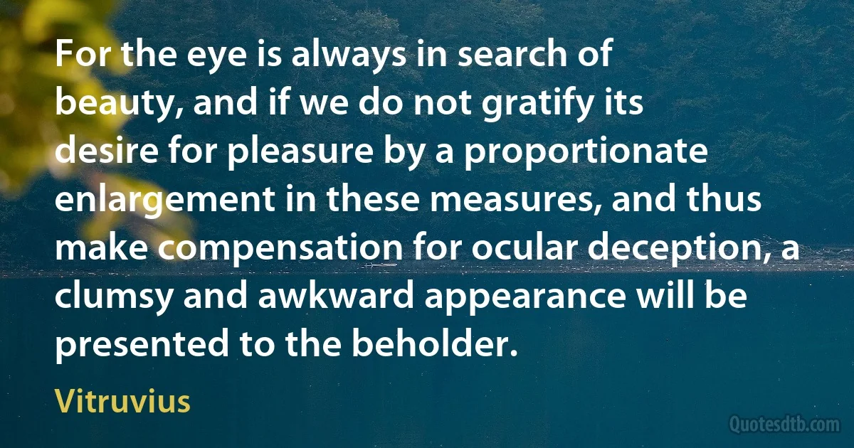 For the eye is always in search of beauty, and if we do not gratify its desire for pleasure by a proportionate enlargement in these measures, and thus make compensation for ocular deception, a clumsy and awkward appearance will be presented to the beholder. (Vitruvius)