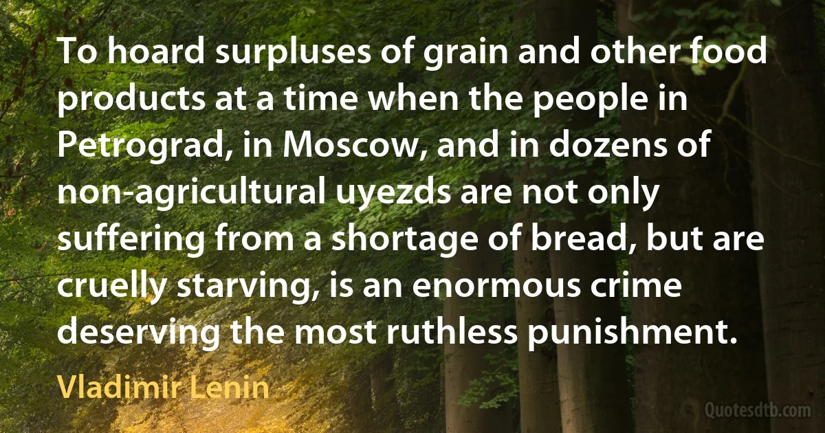 To hoard surpluses of grain and other food products at a time when the people in Petrograd, in Moscow, and in dozens of non-agricultural uyezds are not only suffering from a shortage of bread, but are cruelly starving, is an enormous crime deserving the most ruthless punishment. (Vladimir Lenin)