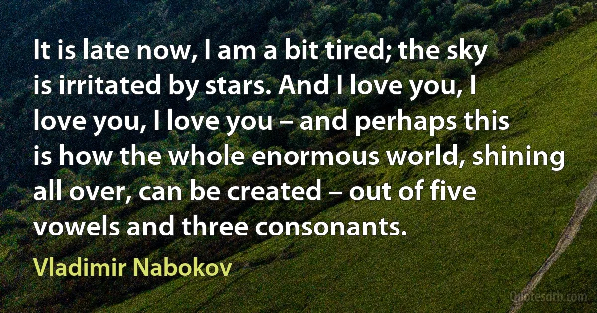 It is late now, I am a bit tired; the sky is irritated by stars. And I love you, I love you, I love you – and perhaps this is how the whole enormous world, shining all over, can be created – out of five vowels and three consonants. (Vladimir Nabokov)