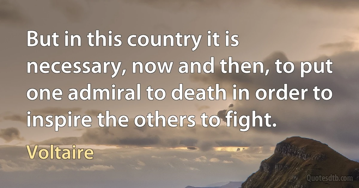 But in this country it is necessary, now and then, to put one admiral to death in order to inspire the others to fight. (Voltaire)