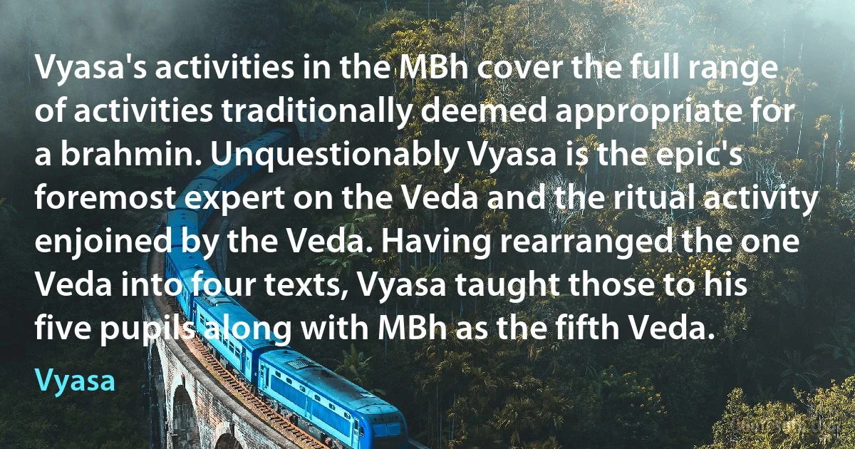 Vyasa's activities in the MBh cover the full range of activities traditionally deemed appropriate for a brahmin. Unquestionably Vyasa is the epic's foremost expert on the Veda and the ritual activity enjoined by the Veda. Having rearranged the one Veda into four texts, Vyasa taught those to his five pupils along with MBh as the fifth Veda. (Vyasa)