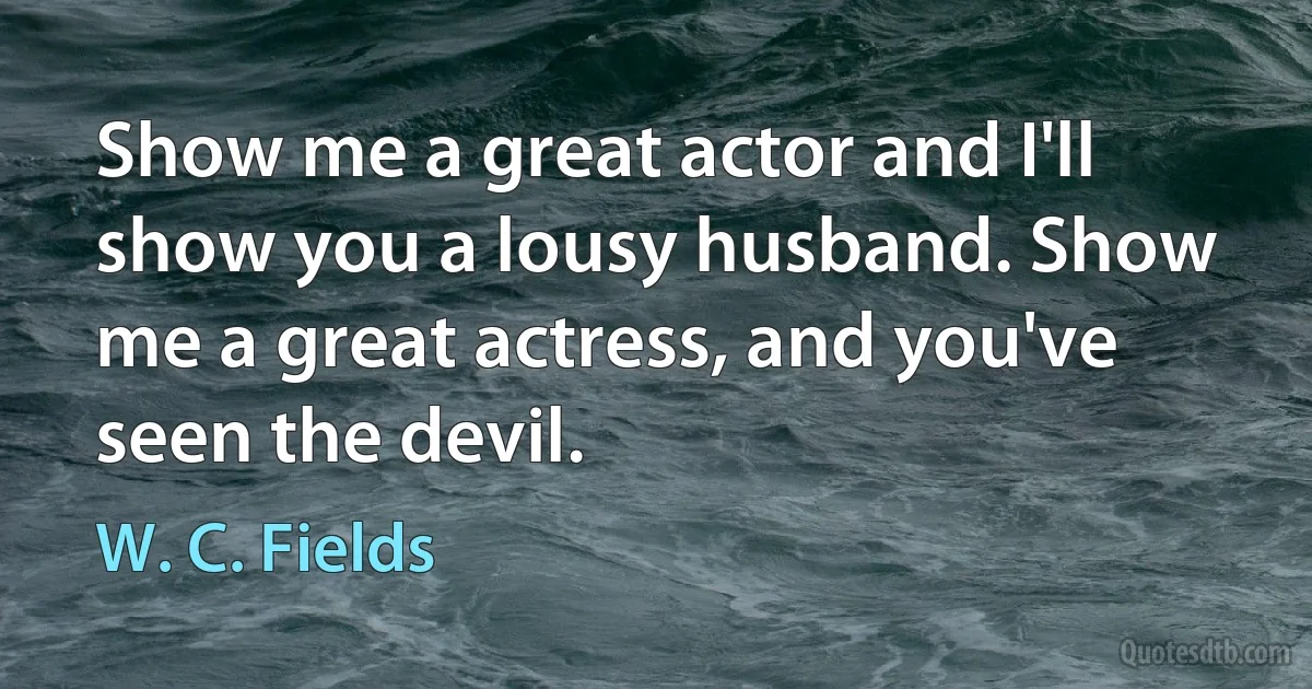 Show me a great actor and I'll show you a lousy husband. Show me a great actress, and you've seen the devil. (W. C. Fields)