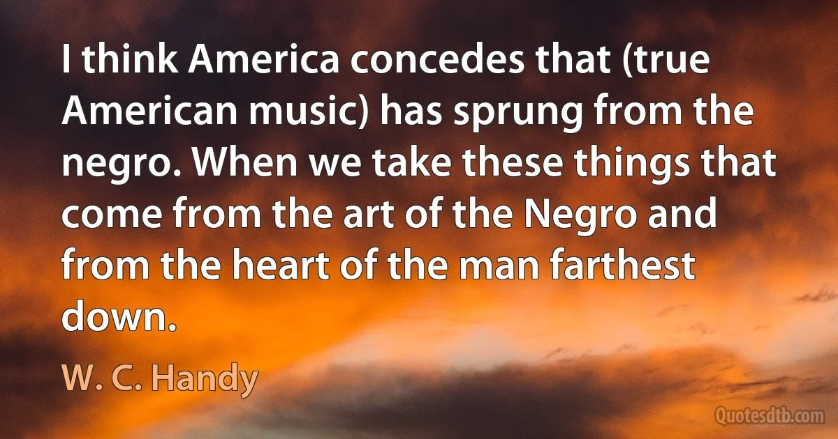 I think America concedes that (true American music) has sprung from the negro. When we take these things that come from the art of the Negro and from the heart of the man farthest down. (W. C. Handy)