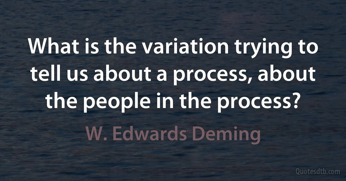 What is the variation trying to tell us about a process, about the people in the process? (W. Edwards Deming)