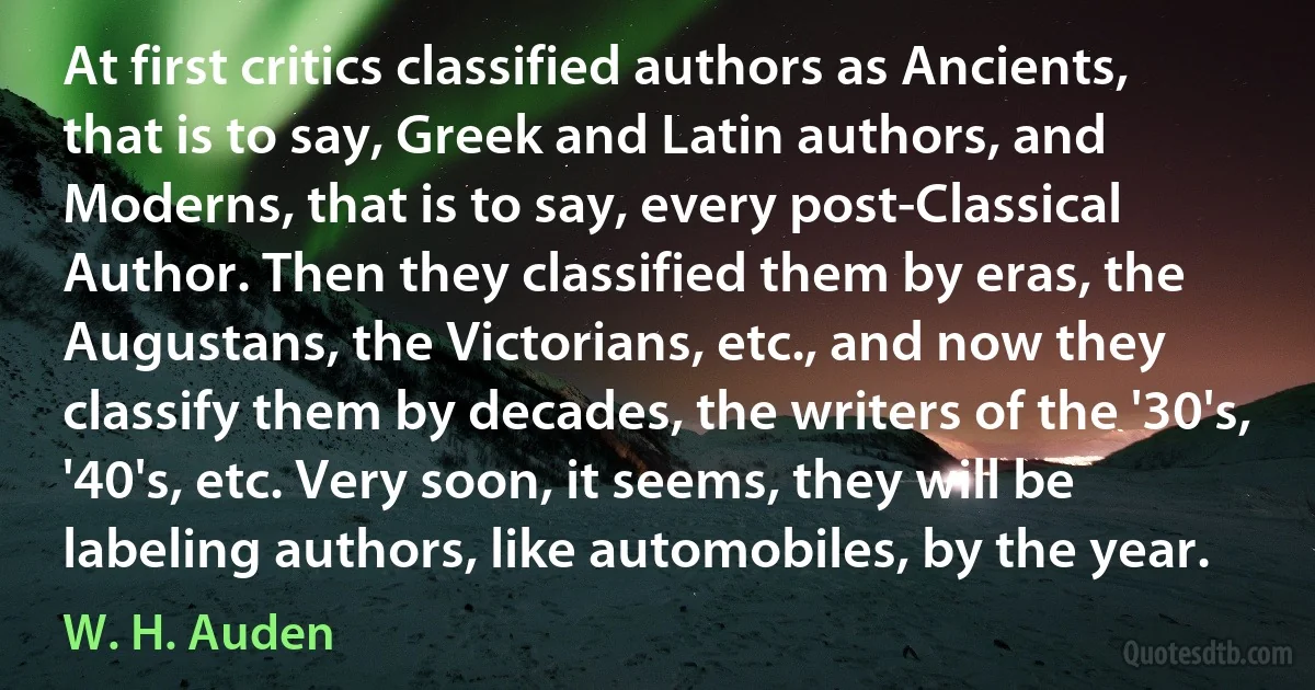 At first critics classified authors as Ancients, that is to say, Greek and Latin authors, and Moderns, that is to say, every post-Classical Author. Then they classified them by eras, the Augustans, the Victorians, etc., and now they classify them by decades, the writers of the '30's, '40's, etc. Very soon, it seems, they will be labeling authors, like automobiles, by the year. (W. H. Auden)