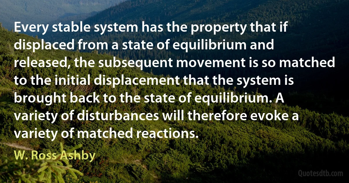 Every stable system has the property that if displaced from a state of equilibrium and released, the subsequent movement is so matched to the initial displacement that the system is brought back to the state of equilibrium. A variety of disturbances will therefore evoke a variety of matched reactions. (W. Ross Ashby)