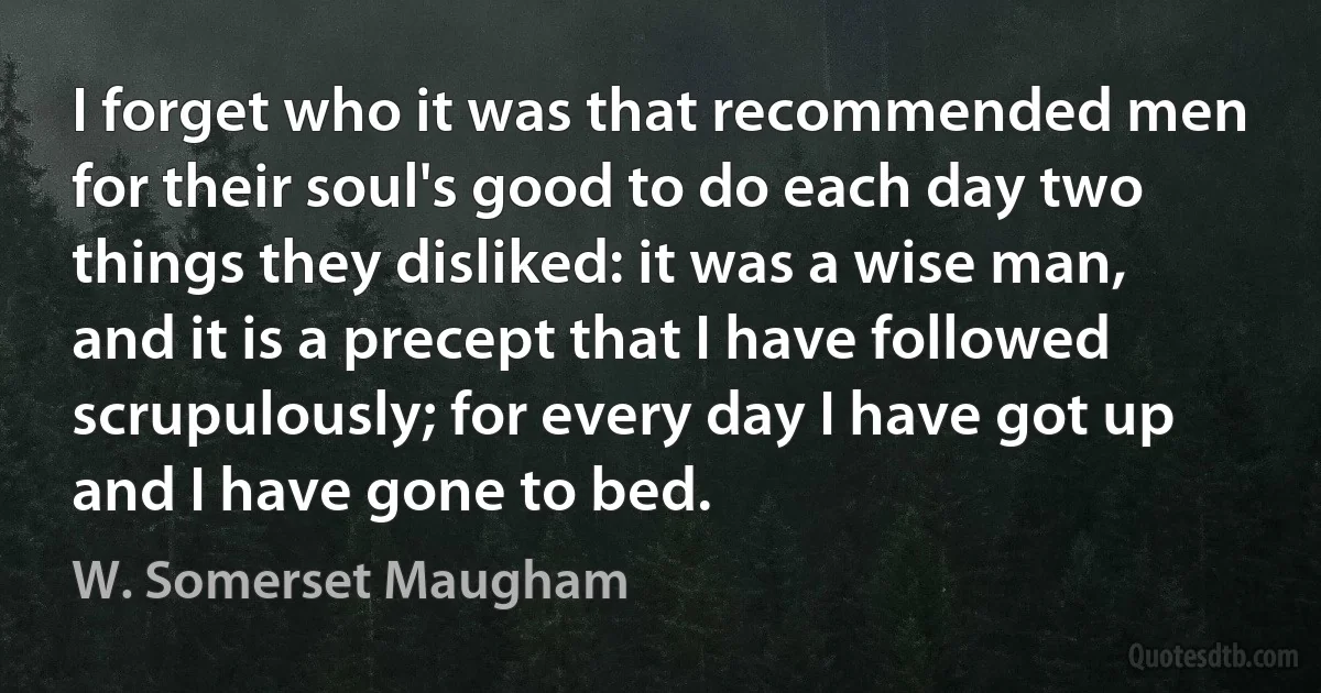 I forget who it was that recommended men for their soul's good to do each day two things they disliked: it was a wise man, and it is a precept that I have followed scrupulously; for every day I have got up and I have gone to bed. (W. Somerset Maugham)