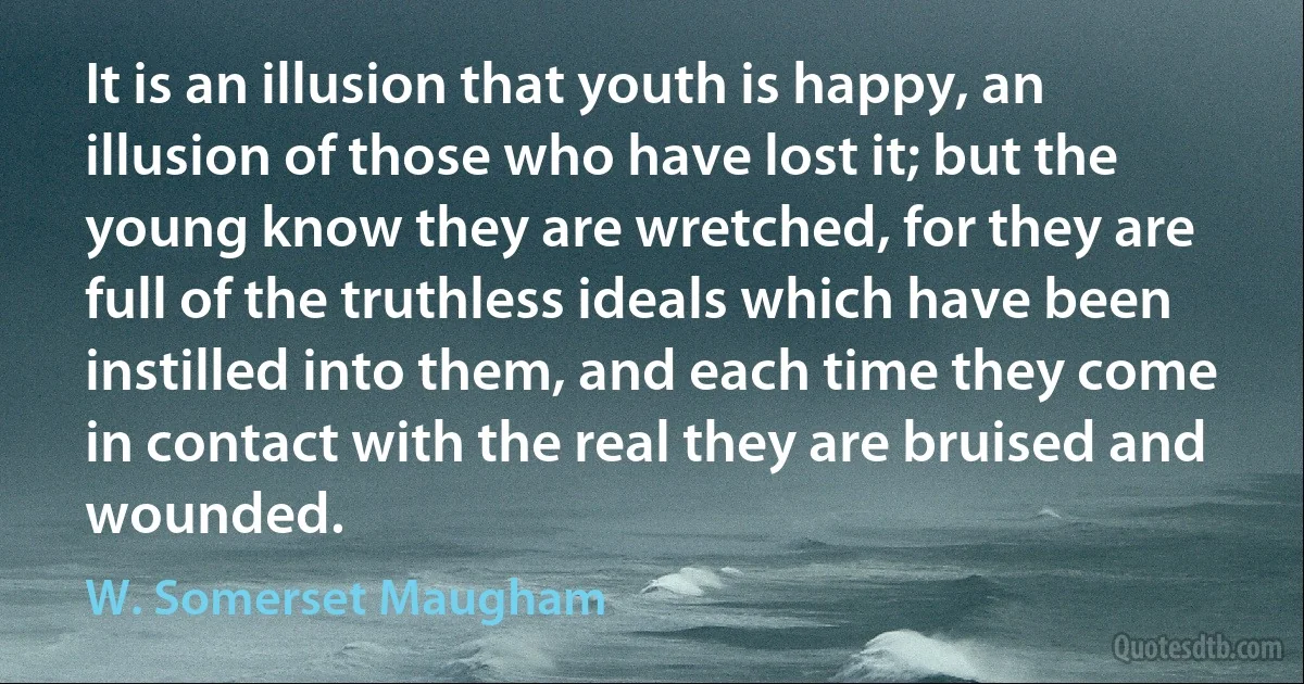 It is an illusion that youth is happy, an illusion of those who have lost it; but the young know they are wretched, for they are full of the truthless ideals which have been instilled into them, and each time they come in contact with the real they are bruised and wounded. (W. Somerset Maugham)