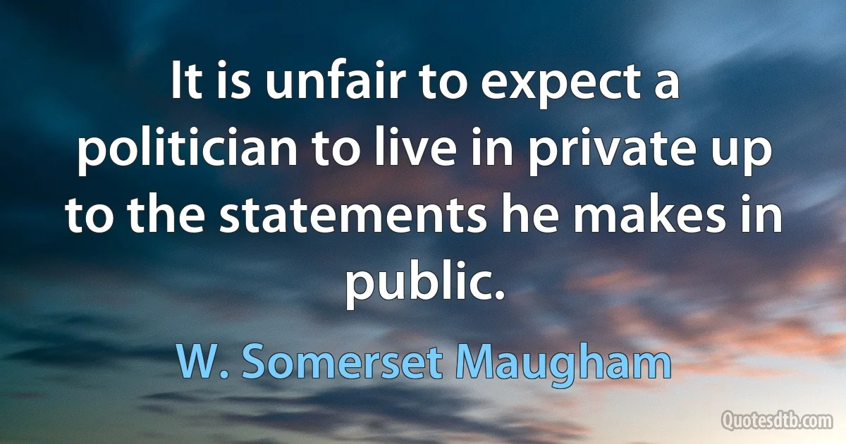 It is unfair to expect a politician to live in private up to the statements he makes in public. (W. Somerset Maugham)