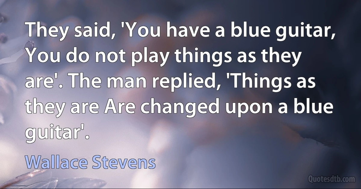 They said, 'You have a blue guitar, You do not play things as they are'. The man replied, 'Things as they are Are changed upon a blue guitar'. (Wallace Stevens)