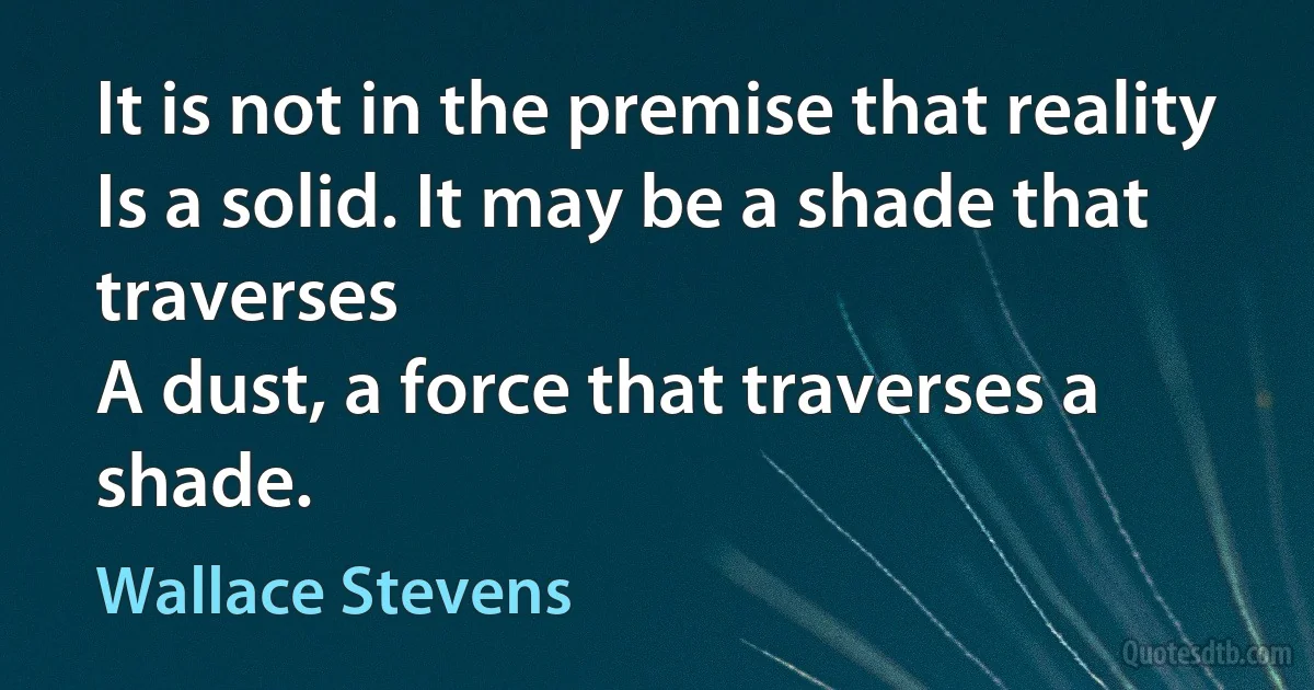 It is not in the premise that reality
Is a solid. It may be a shade that traverses
A dust, a force that traverses a shade. (Wallace Stevens)