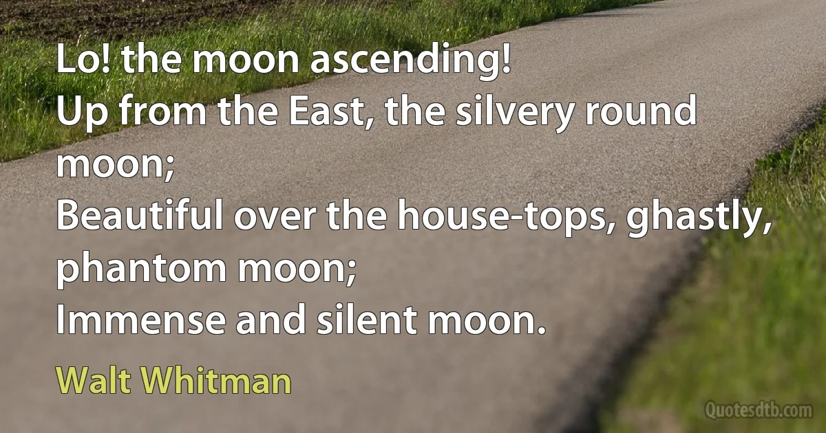 Lo! the moon ascending!
Up from the East, the silvery round moon;
Beautiful over the house-tops, ghastly, phantom moon;
Immense and silent moon. (Walt Whitman)