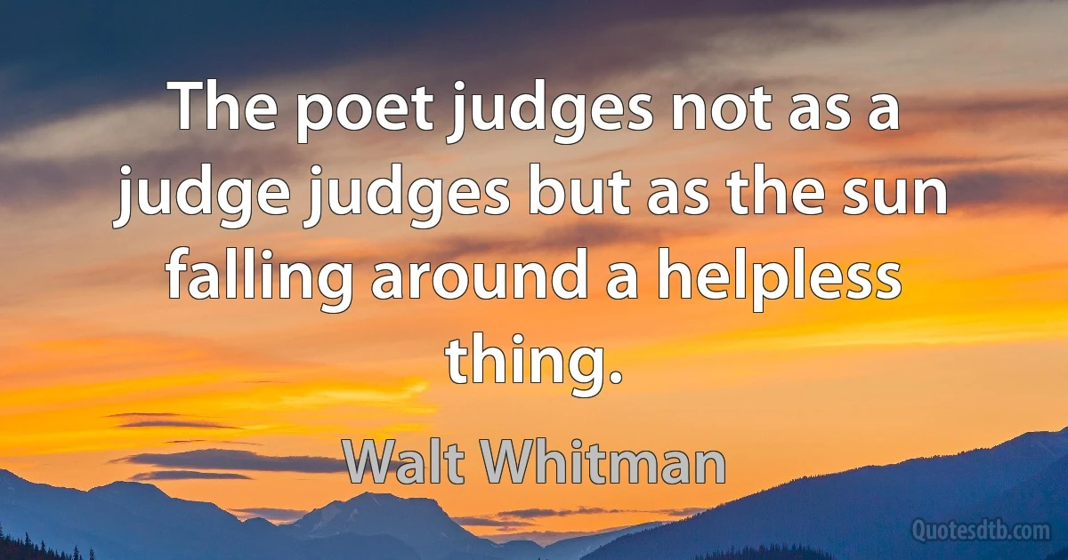 The poet judges not as a judge judges but as the sun falling around a helpless thing. (Walt Whitman)