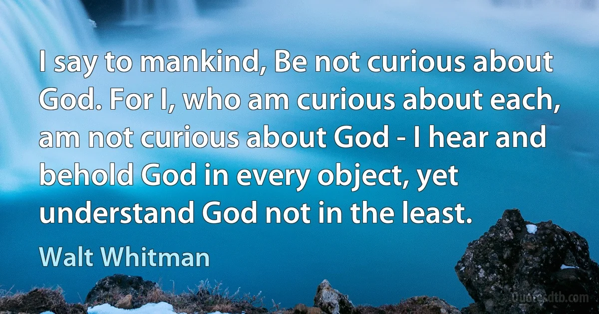 I say to mankind, Be not curious about God. For I, who am curious about each, am not curious about God - I hear and behold God in every object, yet understand God not in the least. (Walt Whitman)