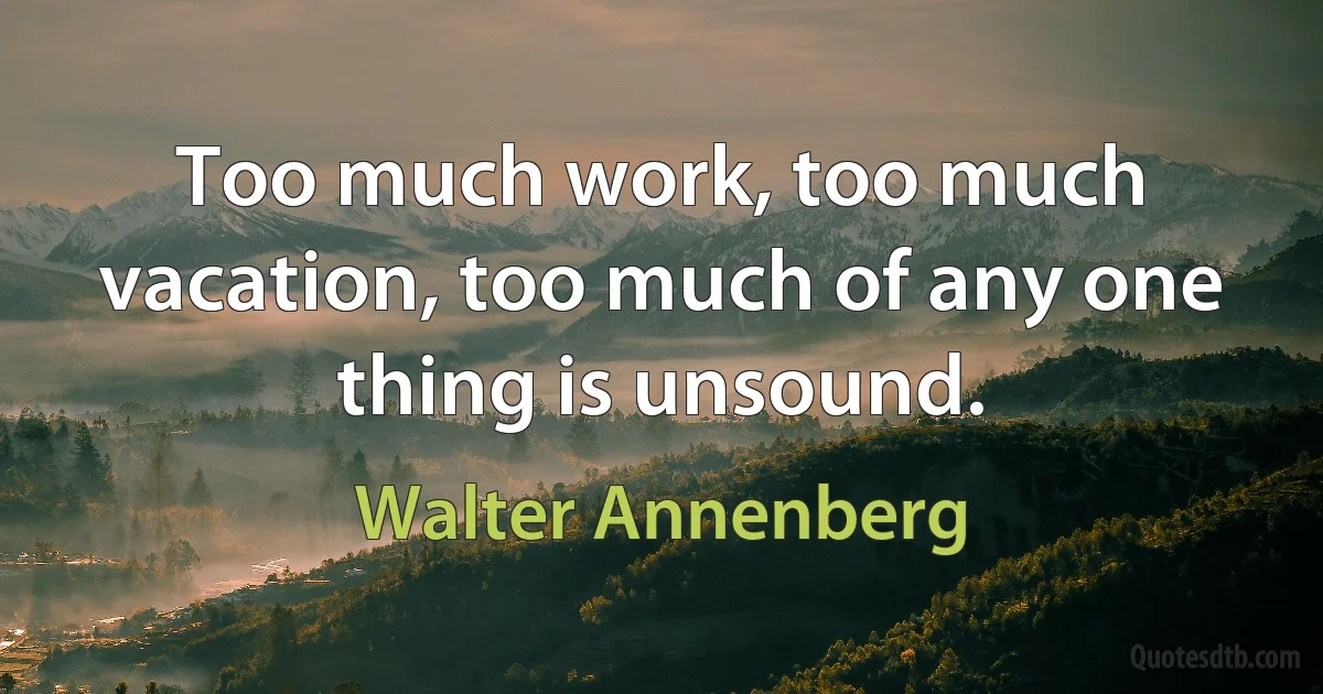 Too much work, too much vacation, too much of any one thing is unsound. (Walter Annenberg)