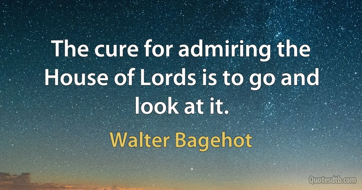 The cure for admiring the House of Lords is to go and look at it. (Walter Bagehot)