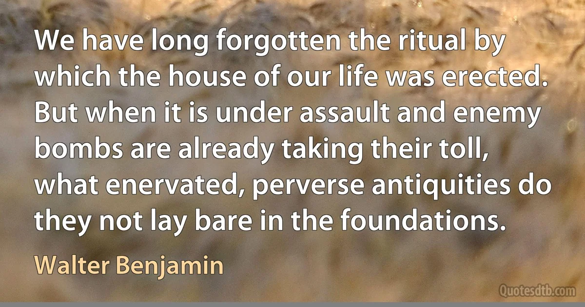 We have long forgotten the ritual by which the house of our life was erected. But when it is under assault and enemy bombs are already taking their toll, what enervated, perverse antiquities do they not lay bare in the foundations. (Walter Benjamin)