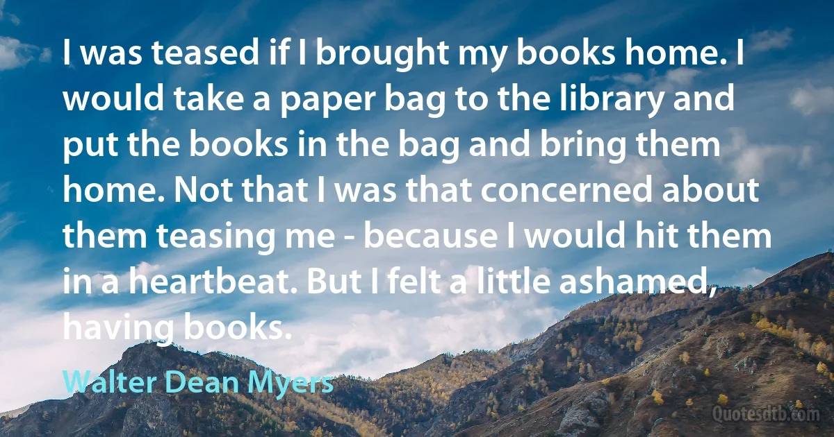 I was teased if I brought my books home. I would take a paper bag to the library and put the books in the bag and bring them home. Not that I was that concerned about them teasing me - because I would hit them in a heartbeat. But I felt a little ashamed, having books. (Walter Dean Myers)