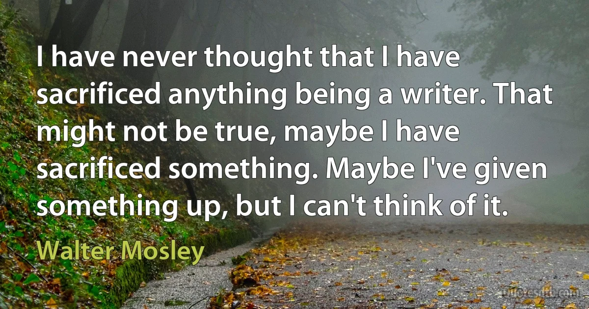 I have never thought that I have sacrificed anything being a writer. That might not be true, maybe I have sacrificed something. Maybe I've given something up, but I can't think of it. (Walter Mosley)