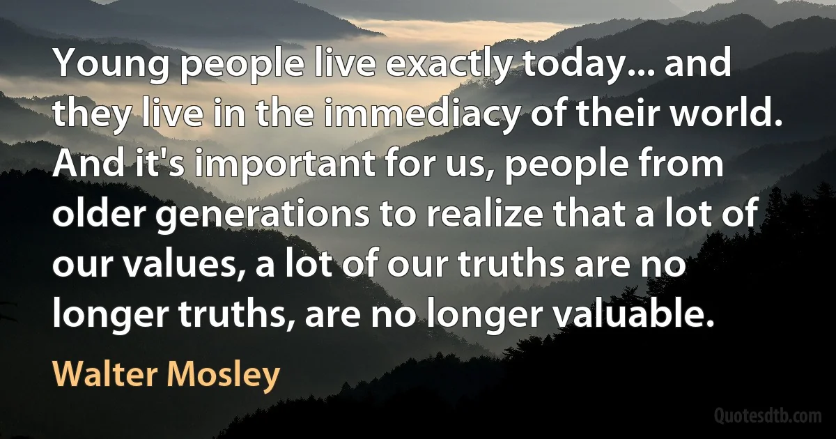 Young people live exactly today... and they live in the immediacy of their world. And it's important for us, people from older generations to realize that a lot of our values, a lot of our truths are no longer truths, are no longer valuable. (Walter Mosley)