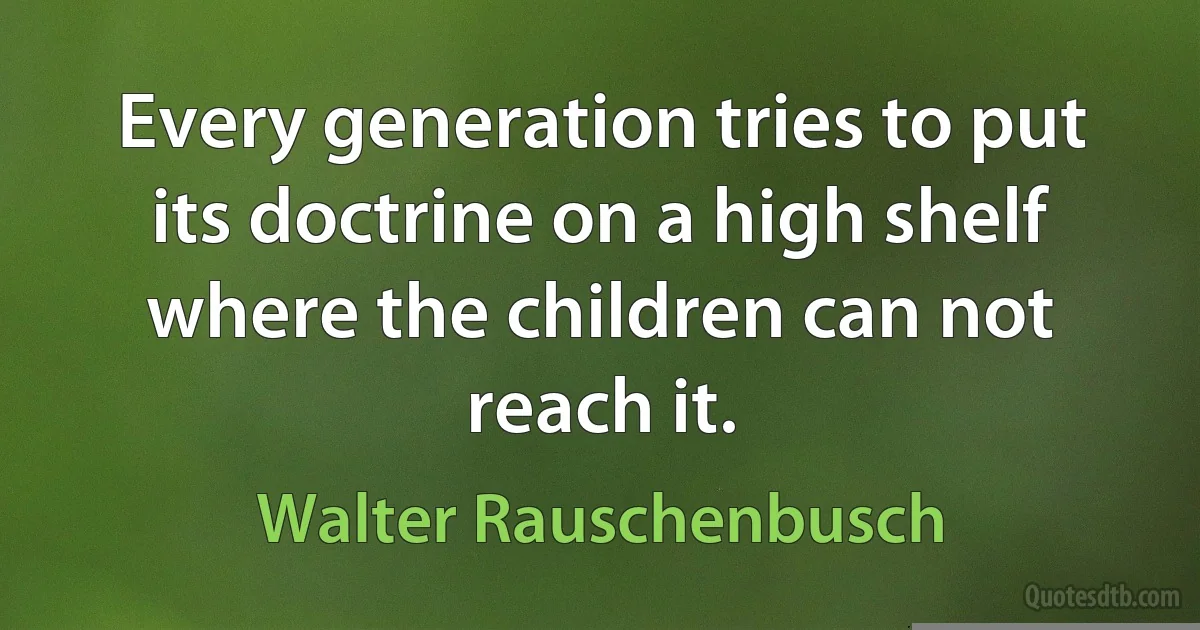 Every generation tries to put its doctrine on a high shelf where the children can not reach it. (Walter Rauschenbusch)