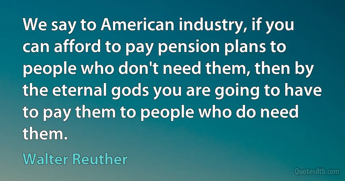 We say to American industry, if you can afford to pay pension plans to people who don't need them, then by the eternal gods you are going to have to pay them to people who do need them. (Walter Reuther)