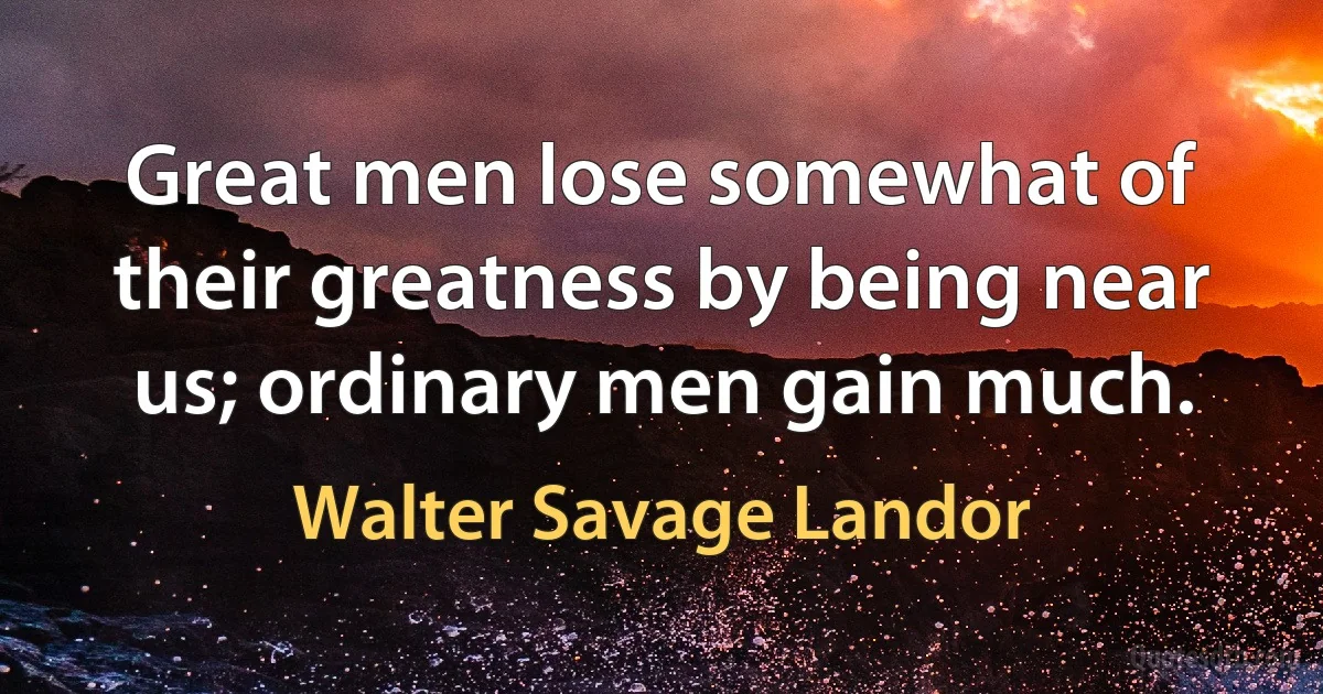 Great men lose somewhat of their greatness by being near us; ordinary men gain much. (Walter Savage Landor)