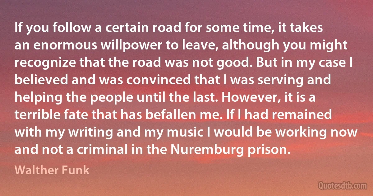 If you follow a certain road for some time, it takes an enormous willpower to leave, although you might recognize that the road was not good. But in my case I believed and was convinced that I was serving and helping the people until the last. However, it is a terrible fate that has befallen me. If I had remained with my writing and my music I would be working now and not a criminal in the Nuremburg prison. (Walther Funk)