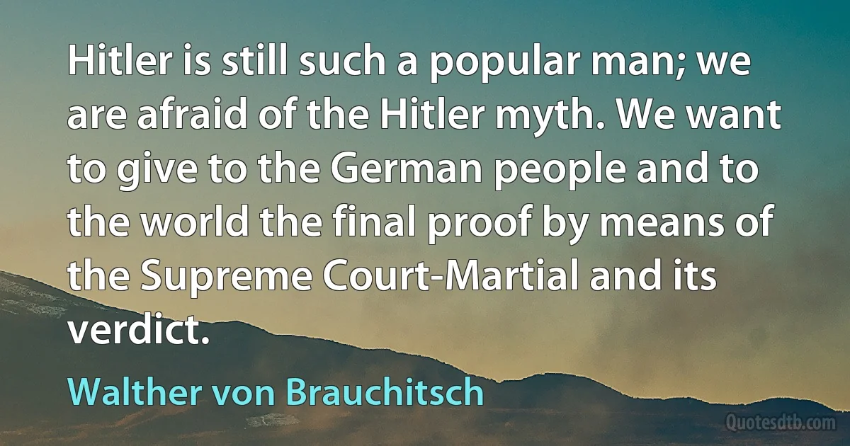 Hitler is still such a popular man; we are afraid of the Hitler myth. We want to give to the German people and to the world the final proof by means of the Supreme Court-Martial and its verdict. (Walther von Brauchitsch)