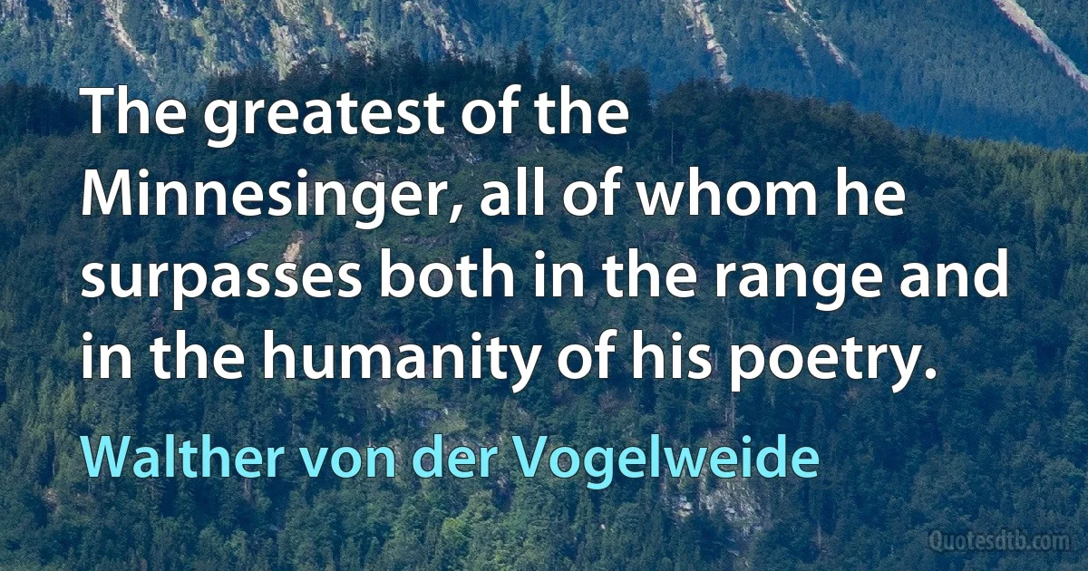 The greatest of the Minnesinger, all of whom he surpasses both in the range and in the humanity of his poetry. (Walther von der Vogelweide)