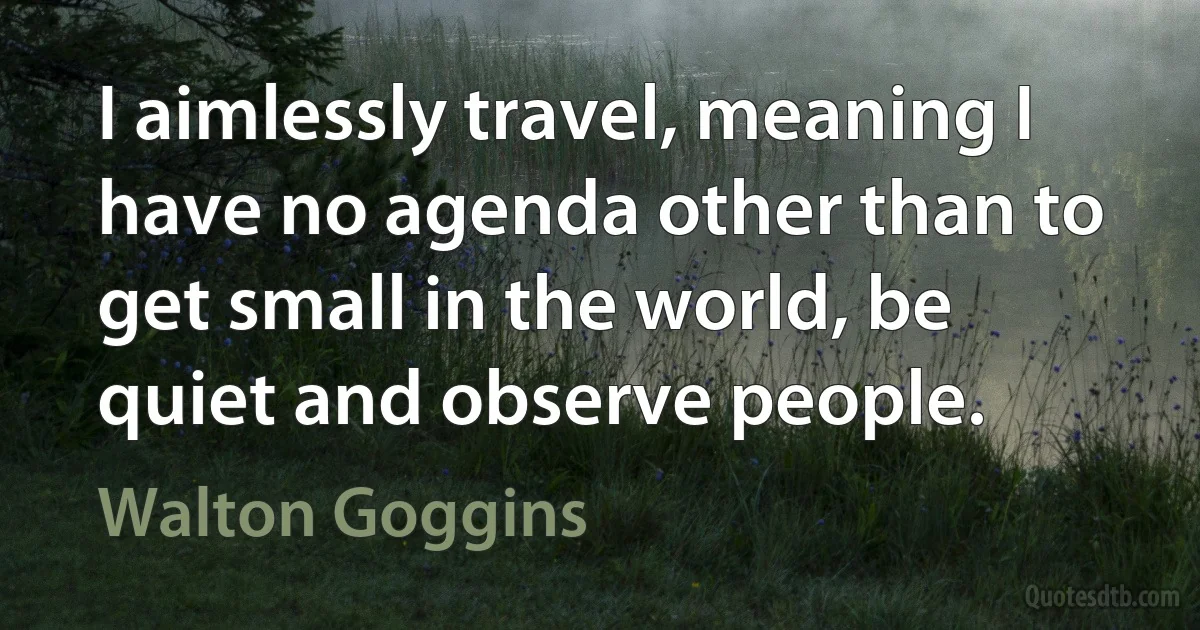 I aimlessly travel, meaning I have no agenda other than to get small in the world, be quiet and observe people. (Walton Goggins)