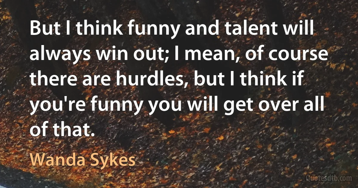 But I think funny and talent will always win out; I mean, of course there are hurdles, but I think if you're funny you will get over all of that. (Wanda Sykes)