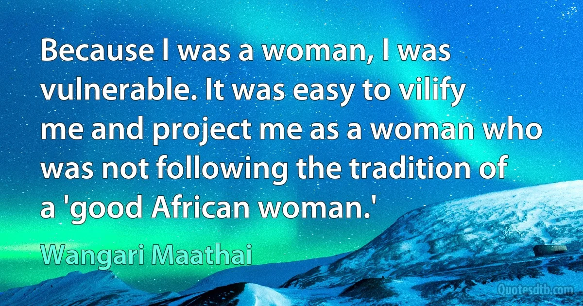 Because I was a woman, I was vulnerable. It was easy to vilify me and project me as a woman who was not following the tradition of a 'good African woman.' (Wangari Maathai)