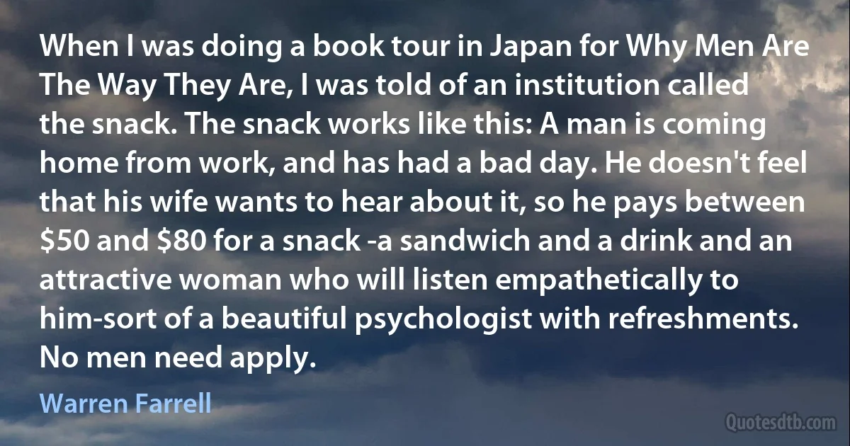 When I was doing a book tour in Japan for Why Men Are The Way They Are, I was told of an institution called the snack. The snack works like this: A man is coming home from work, and has had a bad day. He doesn't feel that his wife wants to hear about it, so he pays between $50 and $80 for a snack -a sandwich and a drink and an attractive woman who will listen empathetically to him-sort of a beautiful psychologist with refreshments. No men need apply. (Warren Farrell)