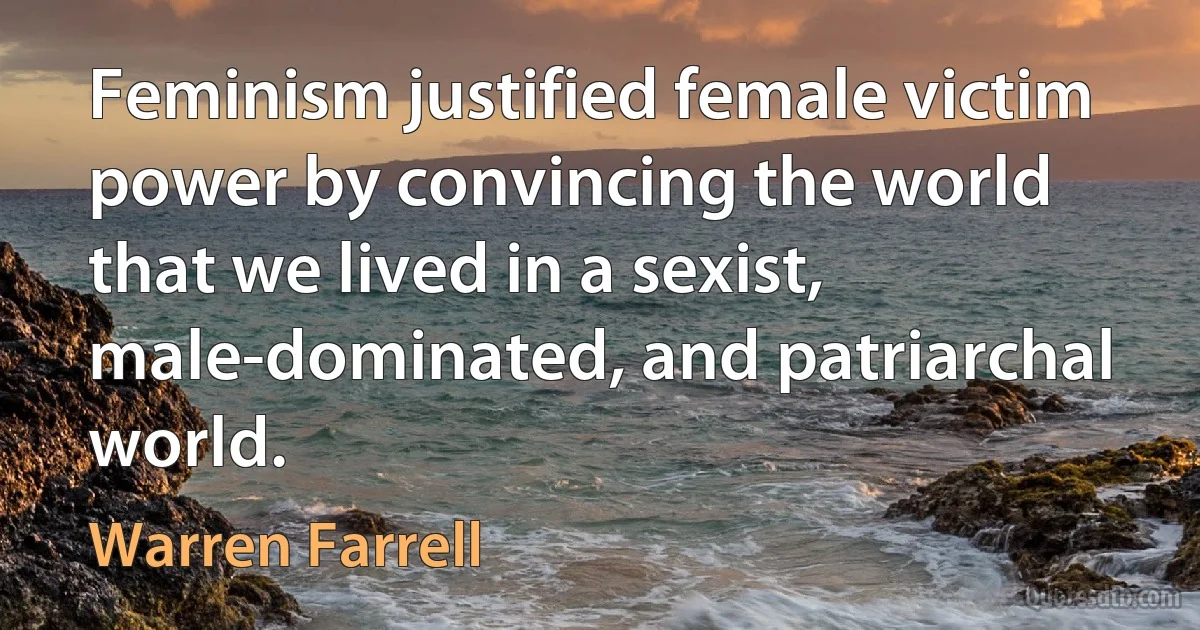 Feminism justified female victim power by convincing the world that we lived in a sexist, male-dominated, and patriarchal world. (Warren Farrell)