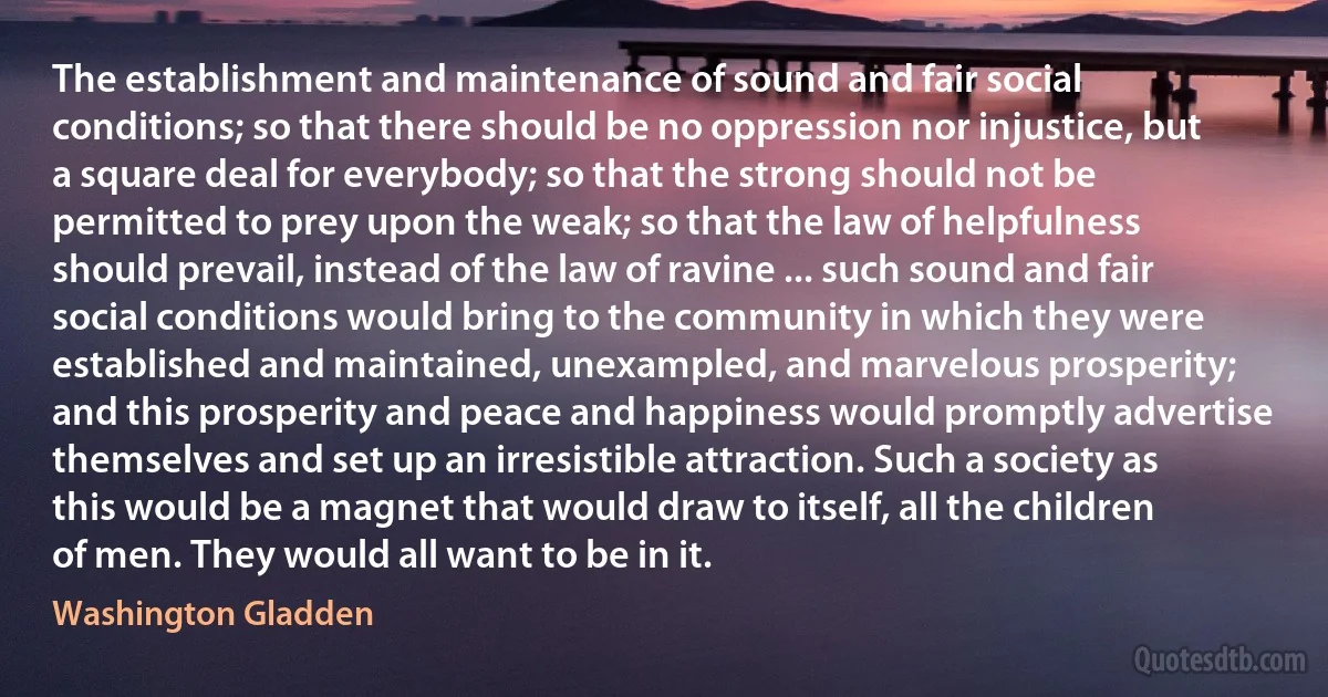 The establishment and maintenance of sound and fair social conditions; so that there should be no oppression nor injustice, but a square deal for everybody; so that the strong should not be permitted to prey upon the weak; so that the law of helpfulness should prevail, instead of the law of ravine ... such sound and fair social conditions would bring to the community in which they were established and maintained, unexampled, and marvelous prosperity; and this prosperity and peace and happiness would promptly advertise themselves and set up an irresistible attraction. Such a society as this would be a magnet that would draw to itself, all the children of men. They would all want to be in it. (Washington Gladden)