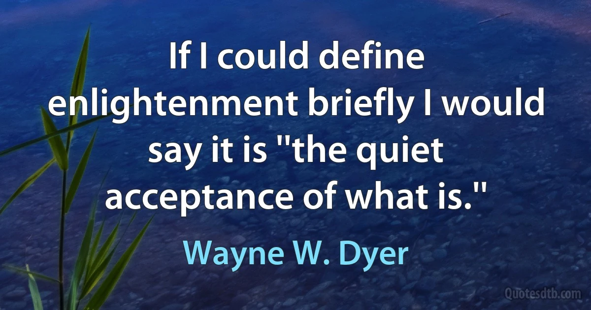 If I could define enlightenment briefly I would say it is ''the quiet acceptance of what is.'' (Wayne W. Dyer)