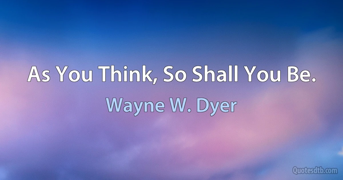 As You Think, So Shall You Be. (Wayne W. Dyer)