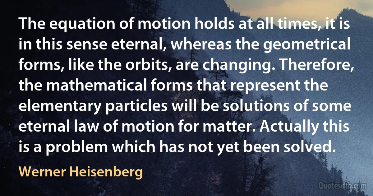 The equation of motion holds at all times, it is in this sense eternal, whereas the geometrical forms, like the orbits, are changing. Therefore, the mathematical forms that represent the elementary particles will be solutions of some eternal law of motion for matter. Actually this is a problem which has not yet been solved. (Werner Heisenberg)