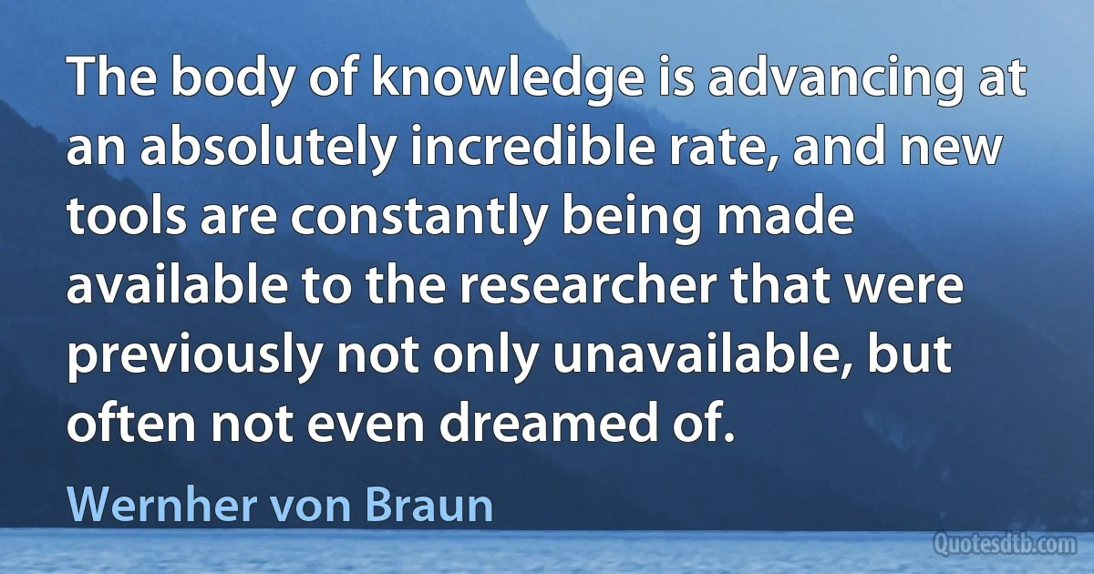 The body of knowledge is advancing at an absolutely incredible rate, and new tools are constantly being made available to the researcher that were previously not only unavailable, but often not even dreamed of. (Wernher von Braun)