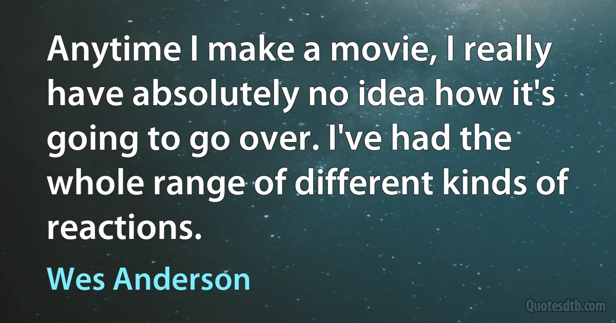 Anytime I make a movie, I really have absolutely no idea how it's going to go over. I've had the whole range of different kinds of reactions. (Wes Anderson)