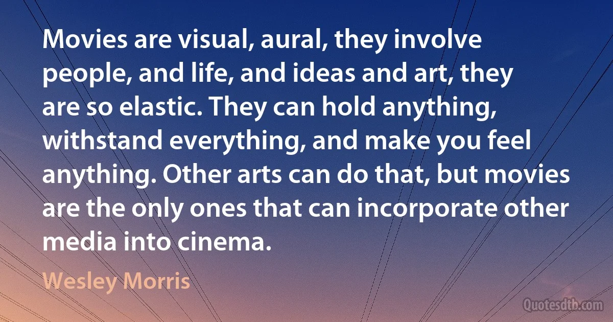 Movies are visual, aural, they involve people, and life, and ideas and art, they are so elastic. They can hold anything, withstand everything, and make you feel anything. Other arts can do that, but movies are the only ones that can incorporate other media into cinema. (Wesley Morris)