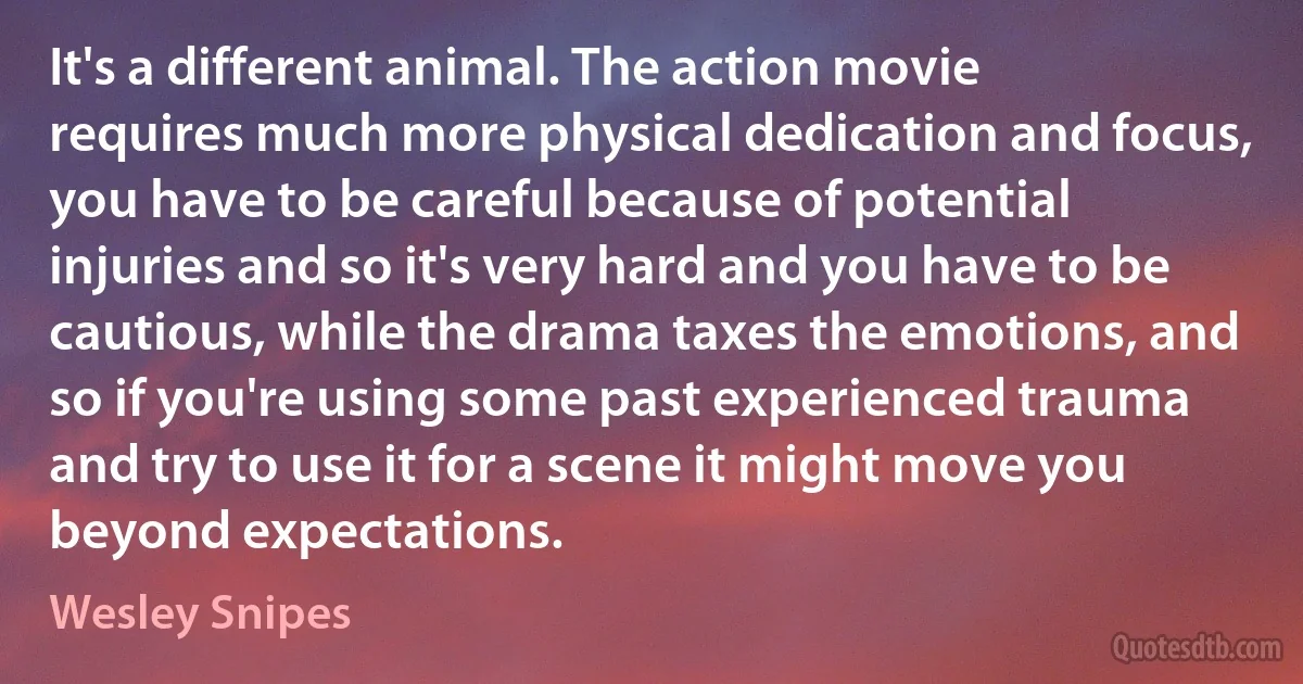 It's a different animal. The action movie requires much more physical dedication and focus, you have to be careful because of potential injuries and so it's very hard and you have to be cautious, while the drama taxes the emotions, and so if you're using some past experienced trauma and try to use it for a scene it might move you beyond expectations. (Wesley Snipes)