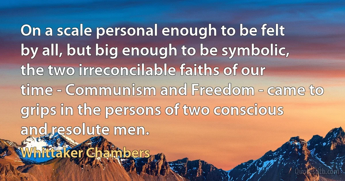 On a scale personal enough to be felt by all, but big enough to be symbolic, the two irreconcilable faiths of our time - Communism and Freedom - came to grips in the persons of two conscious and resolute men. (Whittaker Chambers)