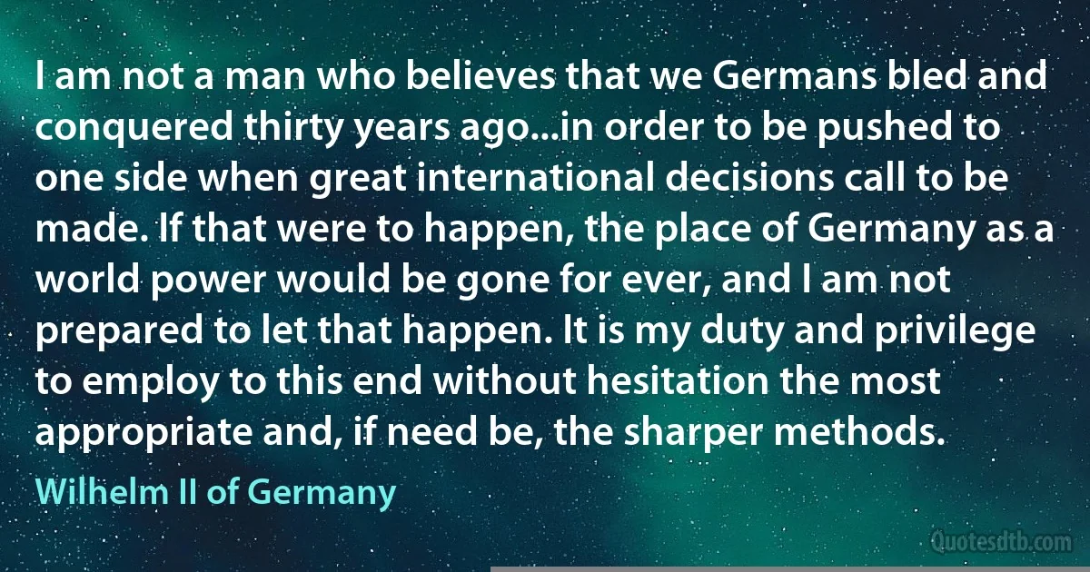 I am not a man who believes that we Germans bled and conquered thirty years ago...in order to be pushed to one side when great international decisions call to be made. If that were to happen, the place of Germany as a world power would be gone for ever, and I am not prepared to let that happen. It is my duty and privilege to employ to this end without hesitation the most appropriate and, if need be, the sharper methods. (Wilhelm II of Germany)