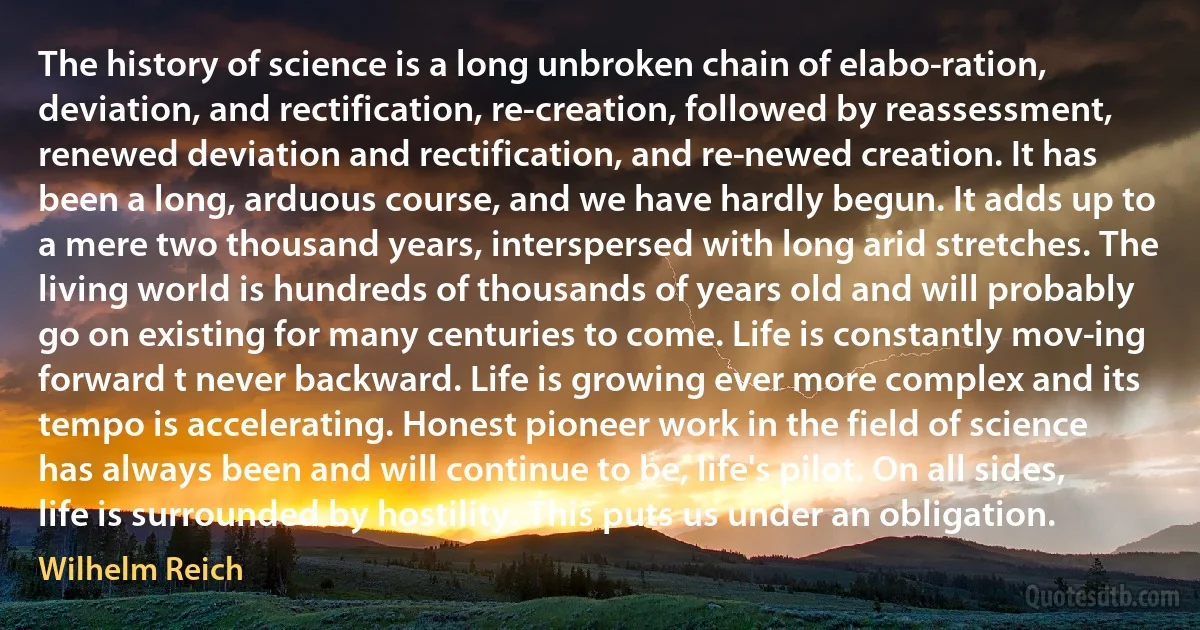 The history of science is a long unbroken chain of elabo­ration, deviation, and rectification, re-creation, followed by reassessment, renewed deviation and rectification, and re­newed creation. It has been a long, arduous course, and we have hardly begun. It adds up to a mere two thousand years, interspersed with long arid stretches. The living world is hundreds of thousands of years old and will probably go on existing for many centuries to come. Life is constantly mov­ing forward t never backward. Life is growing ever more complex and its tempo is accelerating. Honest pioneer work in the field of science has always been and will continue to be, life's pilot. On all sides, life is surrounded by hostility. This puts us under an obligation. (Wilhelm Reich)