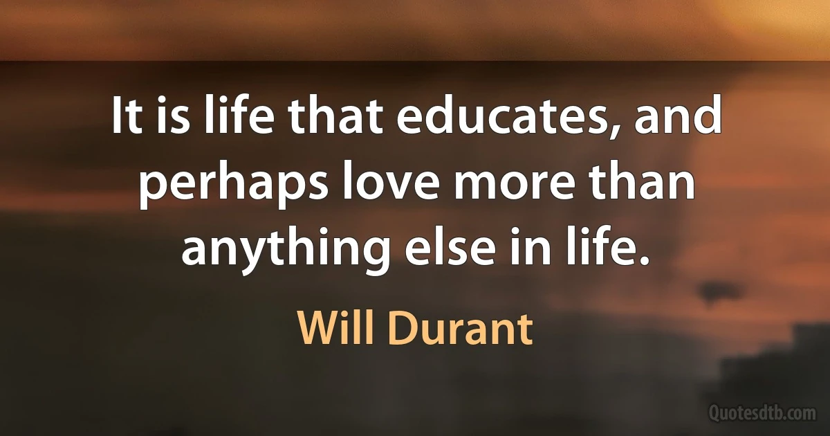 It is life that educates, and perhaps love more than anything else in life. (Will Durant)