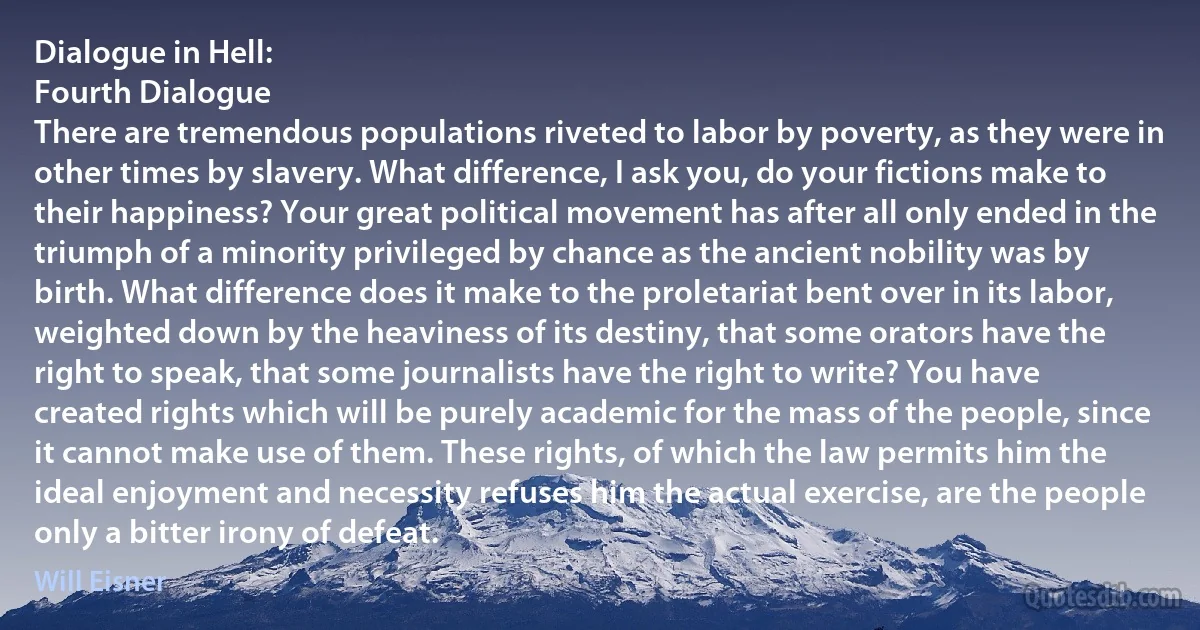 Dialogue in Hell:
Fourth Dialogue
There are tremendous populations riveted to labor by poverty, as they were in other times by slavery. What difference, I ask you, do your fictions make to their happiness? Your great political movement has after all only ended in the triumph of a minority privileged by chance as the ancient nobility was by birth. What difference does it make to the proletariat bent over in its labor, weighted down by the heaviness of its destiny, that some orators have the right to speak, that some journalists have the right to write? You have created rights which will be purely academic for the mass of the people, since it cannot make use of them. These rights, of which the law permits him the ideal enjoyment and necessity refuses him the actual exercise, are the people only a bitter irony of defeat. (Will Eisner)