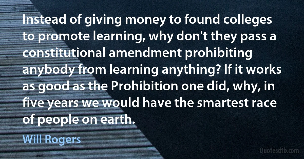 Instead of giving money to found colleges to promote learning, why don't they pass a constitutional amendment prohibiting anybody from learning anything? If it works as good as the Prohibition one did, why, in five years we would have the smartest race of people on earth. (Will Rogers)