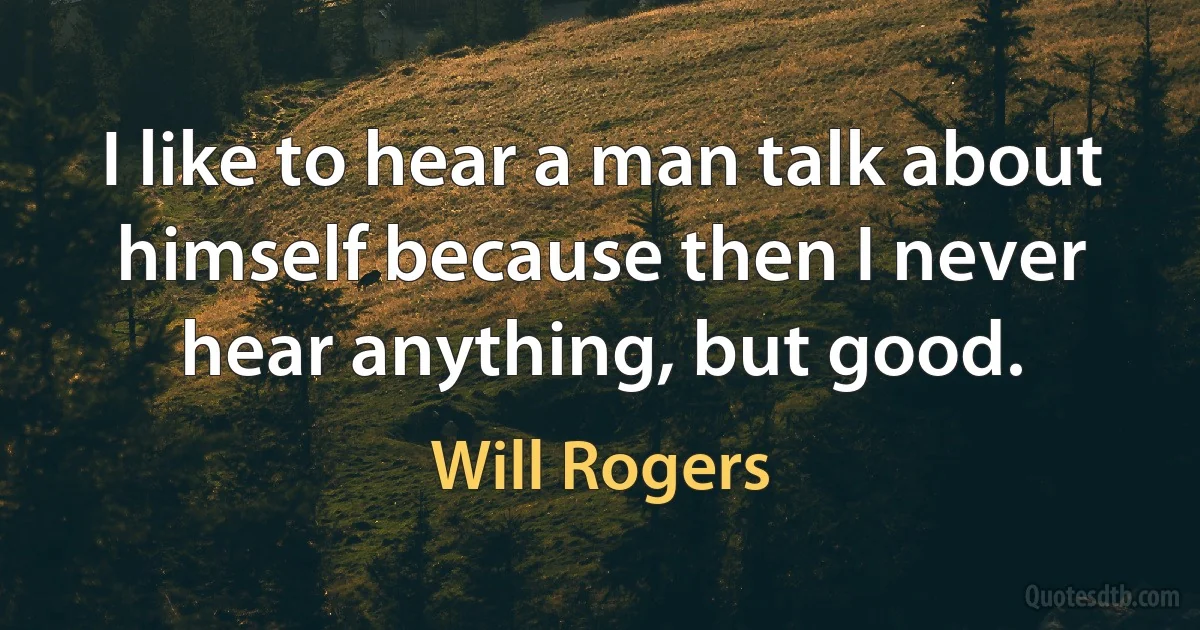 I like to hear a man talk about himself because then I never hear anything, but good. (Will Rogers)